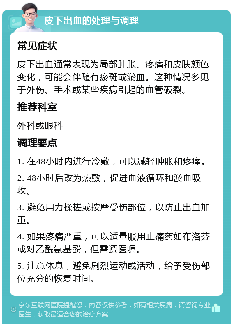 皮下出血的处理与调理 常见症状 皮下出血通常表现为局部肿胀、疼痛和皮肤颜色变化，可能会伴随有瘀斑或淤血。这种情况多见于外伤、手术或某些疾病引起的血管破裂。 推荐科室 外科或眼科 调理要点 1. 在48小时内进行冷敷，可以减轻肿胀和疼痛。 2. 48小时后改为热敷，促进血液循环和淤血吸收。 3. 避免用力揉搓或按摩受伤部位，以防止出血加重。 4. 如果疼痛严重，可以适量服用止痛药如布洛芬或对乙酰氨基酚，但需遵医嘱。 5. 注意休息，避免剧烈运动或活动，给予受伤部位充分的恢复时间。