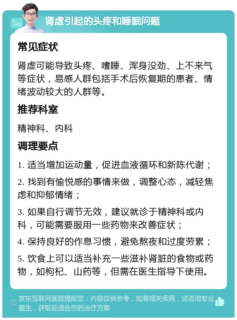 肾虚引起的头疼和睡眠问题 常见症状 肾虚可能导致头疼、嗜睡、浑身没劲、上不来气等症状，易感人群包括手术后恢复期的患者、情绪波动较大的人群等。 推荐科室 精神科、内科 调理要点 1. 适当增加运动量，促进血液循环和新陈代谢； 2. 找到有愉悦感的事情来做，调整心态，减轻焦虑和抑郁情绪； 3. 如果自行调节无效，建议就诊于精神科或内科，可能需要服用一些药物来改善症状； 4. 保持良好的作息习惯，避免熬夜和过度劳累； 5. 饮食上可以适当补充一些滋补肾脏的食物或药物，如枸杞、山药等，但需在医生指导下使用。