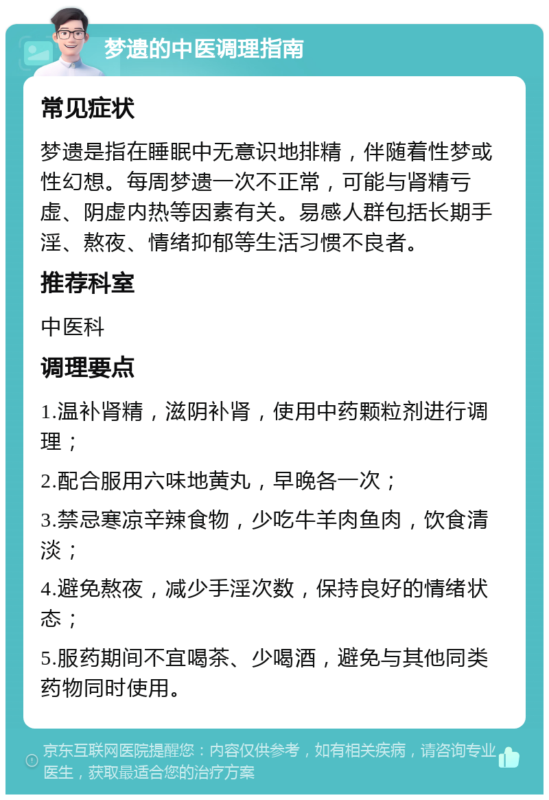 梦遗的中医调理指南 常见症状 梦遗是指在睡眠中无意识地排精，伴随着性梦或性幻想。每周梦遗一次不正常，可能与肾精亏虚、阴虚内热等因素有关。易感人群包括长期手淫、熬夜、情绪抑郁等生活习惯不良者。 推荐科室 中医科 调理要点 1.温补肾精，滋阴补肾，使用中药颗粒剂进行调理； 2.配合服用六味地黄丸，早晚各一次； 3.禁忌寒凉辛辣食物，少吃牛羊肉鱼肉，饮食清淡； 4.避免熬夜，减少手淫次数，保持良好的情绪状态； 5.服药期间不宜喝茶、少喝酒，避免与其他同类药物同时使用。