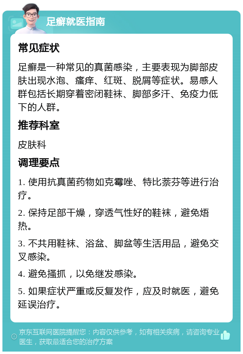 足癣就医指南 常见症状 足癣是一种常见的真菌感染，主要表现为脚部皮肤出现水泡、瘙痒、红斑、脱屑等症状。易感人群包括长期穿着密闭鞋袜、脚部多汗、免疫力低下的人群。 推荐科室 皮肤科 调理要点 1. 使用抗真菌药物如克霉唑、特比萘芬等进行治疗。 2. 保持足部干燥，穿透气性好的鞋袜，避免焐热。 3. 不共用鞋袜、浴盆、脚盆等生活用品，避免交叉感染。 4. 避免搔抓，以免继发感染。 5. 如果症状严重或反复发作，应及时就医，避免延误治疗。