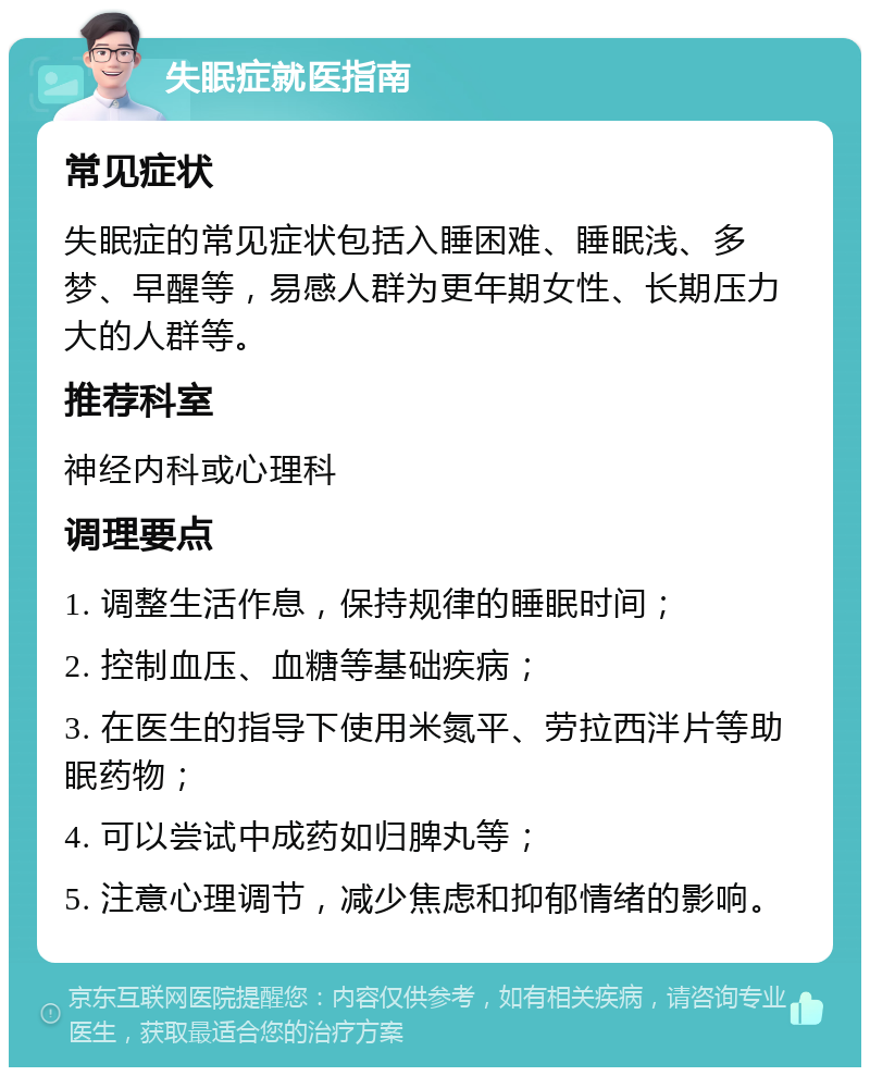 失眠症就医指南 常见症状 失眠症的常见症状包括入睡困难、睡眠浅、多梦、早醒等，易感人群为更年期女性、长期压力大的人群等。 推荐科室 神经内科或心理科 调理要点 1. 调整生活作息，保持规律的睡眠时间； 2. 控制血压、血糖等基础疾病； 3. 在医生的指导下使用米氮平、劳拉西泮片等助眠药物； 4. 可以尝试中成药如归脾丸等； 5. 注意心理调节，减少焦虑和抑郁情绪的影响。