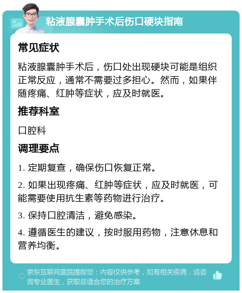 粘液腺囊肿手术后伤口硬块指南 常见症状 粘液腺囊肿手术后，伤口处出现硬块可能是组织正常反应，通常不需要过多担心。然而，如果伴随疼痛、红肿等症状，应及时就医。 推荐科室 口腔科 调理要点 1. 定期复查，确保伤口恢复正常。 2. 如果出现疼痛、红肿等症状，应及时就医，可能需要使用抗生素等药物进行治疗。 3. 保持口腔清洁，避免感染。 4. 遵循医生的建议，按时服用药物，注意休息和营养均衡。