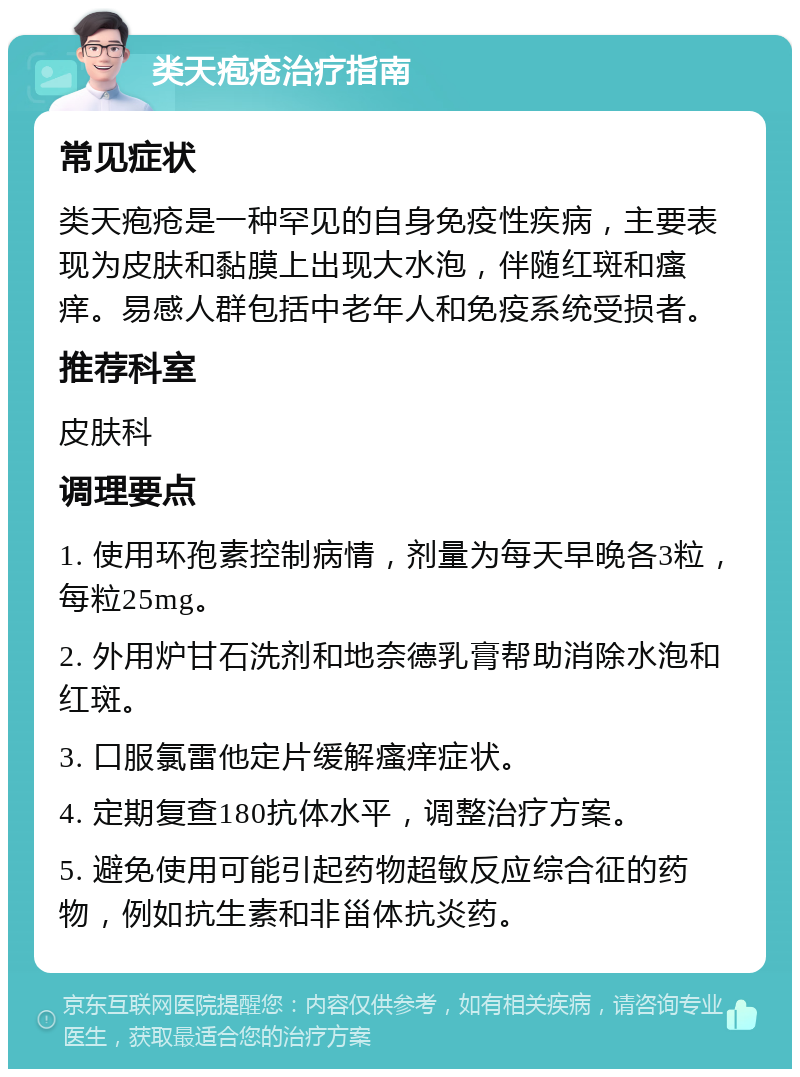 类天疱疮治疗指南 常见症状 类天疱疮是一种罕见的自身免疫性疾病，主要表现为皮肤和黏膜上出现大水泡，伴随红斑和瘙痒。易感人群包括中老年人和免疫系统受损者。 推荐科室 皮肤科 调理要点 1. 使用环孢素控制病情，剂量为每天早晚各3粒，每粒25mg。 2. 外用炉甘石洗剂和地奈德乳膏帮助消除水泡和红斑。 3. 口服氯雷他定片缓解瘙痒症状。 4. 定期复查180抗体水平，调整治疗方案。 5. 避免使用可能引起药物超敏反应综合征的药物，例如抗生素和非甾体抗炎药。