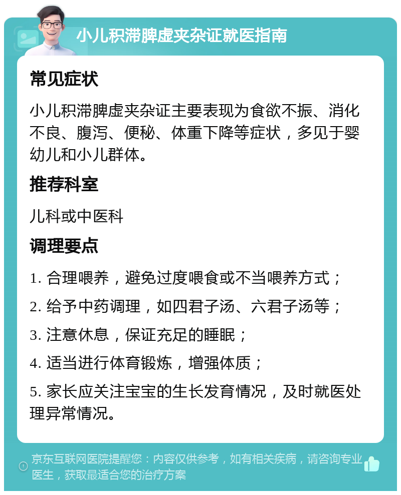 小儿积滞脾虚夹杂证就医指南 常见症状 小儿积滞脾虚夹杂证主要表现为食欲不振、消化不良、腹泻、便秘、体重下降等症状，多见于婴幼儿和小儿群体。 推荐科室 儿科或中医科 调理要点 1. 合理喂养，避免过度喂食或不当喂养方式； 2. 给予中药调理，如四君子汤、六君子汤等； 3. 注意休息，保证充足的睡眠； 4. 适当进行体育锻炼，增强体质； 5. 家长应关注宝宝的生长发育情况，及时就医处理异常情况。