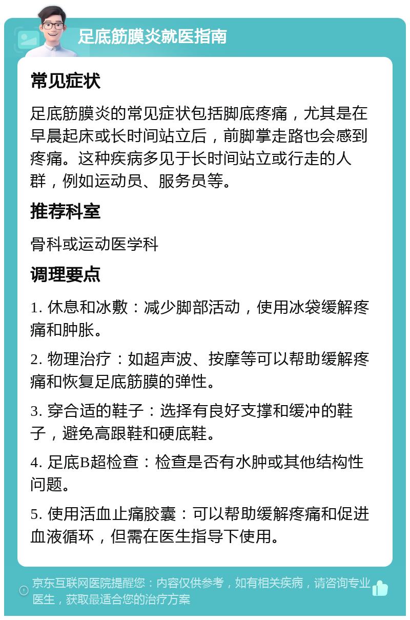 足底筋膜炎就医指南 常见症状 足底筋膜炎的常见症状包括脚底疼痛，尤其是在早晨起床或长时间站立后，前脚掌走路也会感到疼痛。这种疾病多见于长时间站立或行走的人群，例如运动员、服务员等。 推荐科室 骨科或运动医学科 调理要点 1. 休息和冰敷：减少脚部活动，使用冰袋缓解疼痛和肿胀。 2. 物理治疗：如超声波、按摩等可以帮助缓解疼痛和恢复足底筋膜的弹性。 3. 穿合适的鞋子：选择有良好支撑和缓冲的鞋子，避免高跟鞋和硬底鞋。 4. 足底B超检查：检查是否有水肿或其他结构性问题。 5. 使用活血止痛胶囊：可以帮助缓解疼痛和促进血液循环，但需在医生指导下使用。