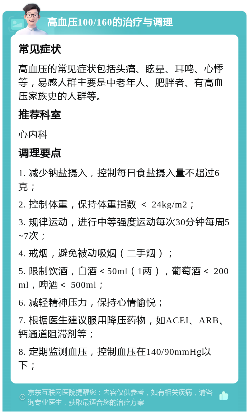 高血压100/160的治疗与调理 常见症状 高血压的常见症状包括头痛、眩晕、耳鸣、心悸等，易感人群主要是中老年人、肥胖者、有高血压家族史的人群等。 推荐科室 心内科 调理要点 1. 减少钠盐摄入，控制每日食盐摄入量不超过6克； 2. 控制体重，保持体重指数 ＜ 24kg/m2； 3. 规律运动，进行中等强度运动每次30分钟每周5~7次； 4. 戒烟，避免被动吸烟（二手烟）； 5. 限制饮酒，白酒＜50ml（1两），葡萄酒＜ 200ml，啤酒＜ 500ml； 6. 减轻精神压力，保持心情愉悦； 7. 根据医生建议服用降压药物，如ACEI、ARB、钙通道阻滞剂等； 8. 定期监测血压，控制血压在140/90mmHg以下；