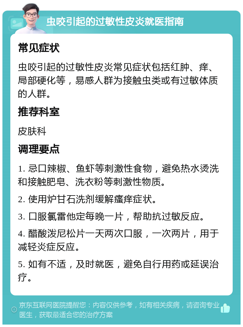 虫咬引起的过敏性皮炎就医指南 常见症状 虫咬引起的过敏性皮炎常见症状包括红肿、痒、局部硬化等，易感人群为接触虫类或有过敏体质的人群。 推荐科室 皮肤科 调理要点 1. 忌口辣椒、鱼虾等刺激性食物，避免热水烫洗和接触肥皂、洗衣粉等刺激性物质。 2. 使用炉甘石洗剂缓解瘙痒症状。 3. 口服氯雷他定每晚一片，帮助抗过敏反应。 4. 醋酸泼尼松片一天两次口服，一次两片，用于减轻炎症反应。 5. 如有不适，及时就医，避免自行用药或延误治疗。