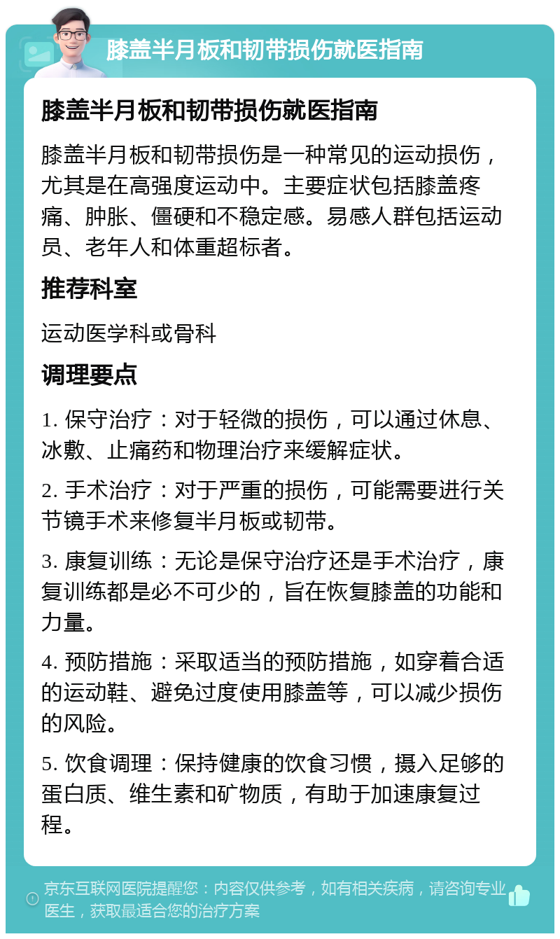 膝盖半月板和韧带损伤就医指南 膝盖半月板和韧带损伤就医指南 膝盖半月板和韧带损伤是一种常见的运动损伤，尤其是在高强度运动中。主要症状包括膝盖疼痛、肿胀、僵硬和不稳定感。易感人群包括运动员、老年人和体重超标者。 推荐科室 运动医学科或骨科 调理要点 1. 保守治疗：对于轻微的损伤，可以通过休息、冰敷、止痛药和物理治疗来缓解症状。 2. 手术治疗：对于严重的损伤，可能需要进行关节镜手术来修复半月板或韧带。 3. 康复训练：无论是保守治疗还是手术治疗，康复训练都是必不可少的，旨在恢复膝盖的功能和力量。 4. 预防措施：采取适当的预防措施，如穿着合适的运动鞋、避免过度使用膝盖等，可以减少损伤的风险。 5. 饮食调理：保持健康的饮食习惯，摄入足够的蛋白质、维生素和矿物质，有助于加速康复过程。