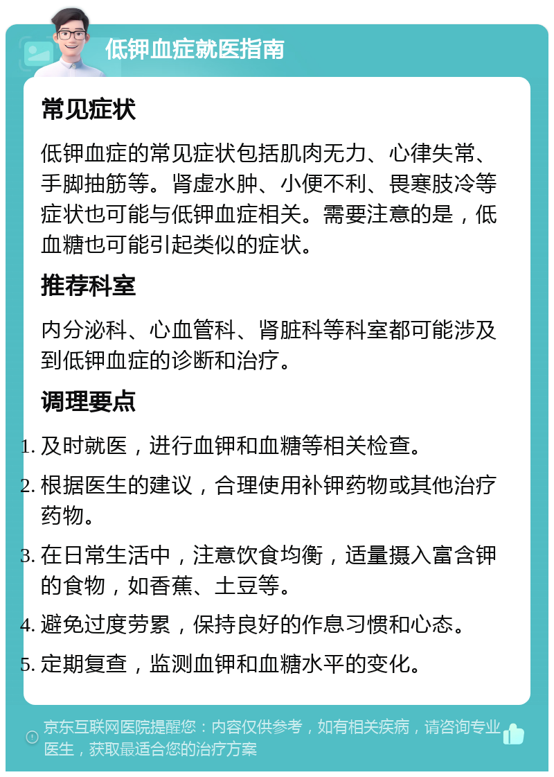 低钾血症就医指南 常见症状 低钾血症的常见症状包括肌肉无力、心律失常、手脚抽筋等。肾虚水肿、小便不利、畏寒肢冷等症状也可能与低钾血症相关。需要注意的是，低血糖也可能引起类似的症状。 推荐科室 内分泌科、心血管科、肾脏科等科室都可能涉及到低钾血症的诊断和治疗。 调理要点 及时就医，进行血钾和血糖等相关检查。 根据医生的建议，合理使用补钾药物或其他治疗药物。 在日常生活中，注意饮食均衡，适量摄入富含钾的食物，如香蕉、土豆等。 避免过度劳累，保持良好的作息习惯和心态。 定期复查，监测血钾和血糖水平的变化。