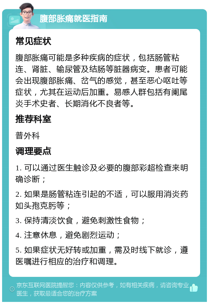 腹部胀痛就医指南 常见症状 腹部胀痛可能是多种疾病的症状，包括肠管粘连、肾脏、输尿管及结肠等脏器病变。患者可能会出现腹部胀痛、岔气的感觉，甚至恶心呕吐等症状，尤其在运动后加重。易感人群包括有阑尾炎手术史者、长期消化不良者等。 推荐科室 普外科 调理要点 1. 可以通过医生触诊及必要的腹部彩超检查来明确诊断； 2. 如果是肠管粘连引起的不适，可以服用消炎药如头孢克肟等； 3. 保持清淡饮食，避免刺激性食物； 4. 注意休息，避免剧烈运动； 5. 如果症状无好转或加重，需及时线下就诊，遵医嘱进行相应的治疗和调理。