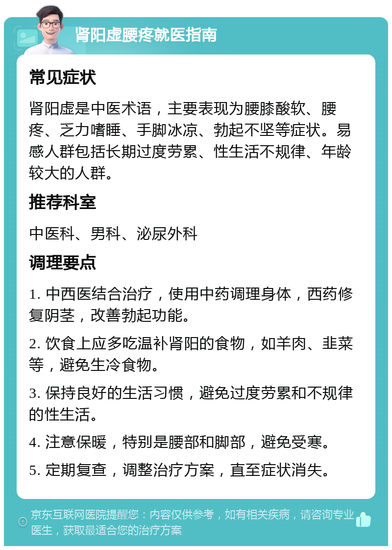 肾阳虚腰疼就医指南 常见症状 肾阳虚是中医术语，主要表现为腰膝酸软、腰疼、乏力嗜睡、手脚冰凉、勃起不坚等症状。易感人群包括长期过度劳累、性生活不规律、年龄较大的人群。 推荐科室 中医科、男科、泌尿外科 调理要点 1. 中西医结合治疗，使用中药调理身体，西药修复阴茎，改善勃起功能。 2. 饮食上应多吃温补肾阳的食物，如羊肉、韭菜等，避免生冷食物。 3. 保持良好的生活习惯，避免过度劳累和不规律的性生活。 4. 注意保暖，特别是腰部和脚部，避免受寒。 5. 定期复查，调整治疗方案，直至症状消失。