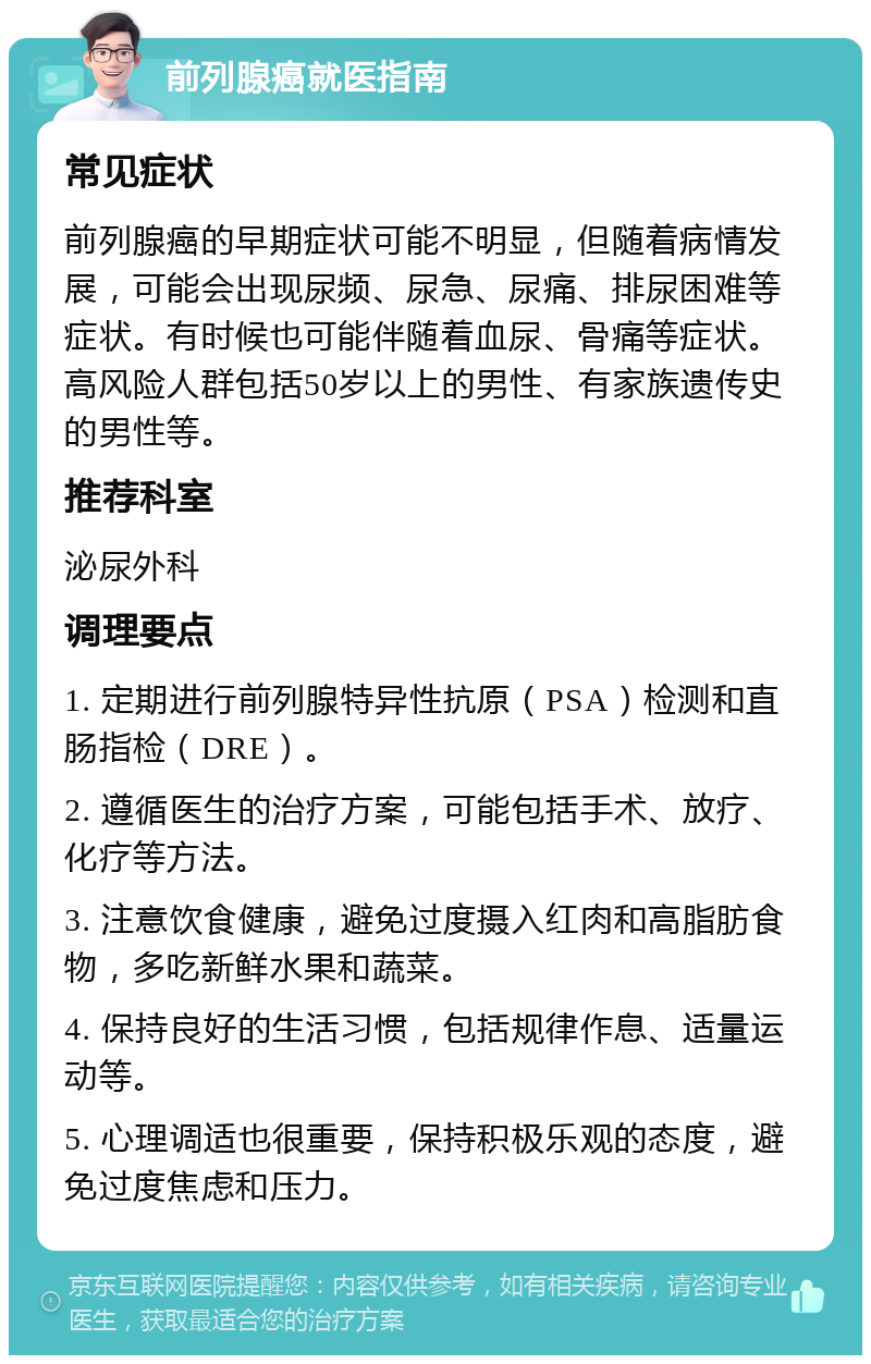 前列腺癌就医指南 常见症状 前列腺癌的早期症状可能不明显，但随着病情发展，可能会出现尿频、尿急、尿痛、排尿困难等症状。有时候也可能伴随着血尿、骨痛等症状。高风险人群包括50岁以上的男性、有家族遗传史的男性等。 推荐科室 泌尿外科 调理要点 1. 定期进行前列腺特异性抗原（PSA）检测和直肠指检（DRE）。 2. 遵循医生的治疗方案，可能包括手术、放疗、化疗等方法。 3. 注意饮食健康，避免过度摄入红肉和高脂肪食物，多吃新鲜水果和蔬菜。 4. 保持良好的生活习惯，包括规律作息、适量运动等。 5. 心理调适也很重要，保持积极乐观的态度，避免过度焦虑和压力。