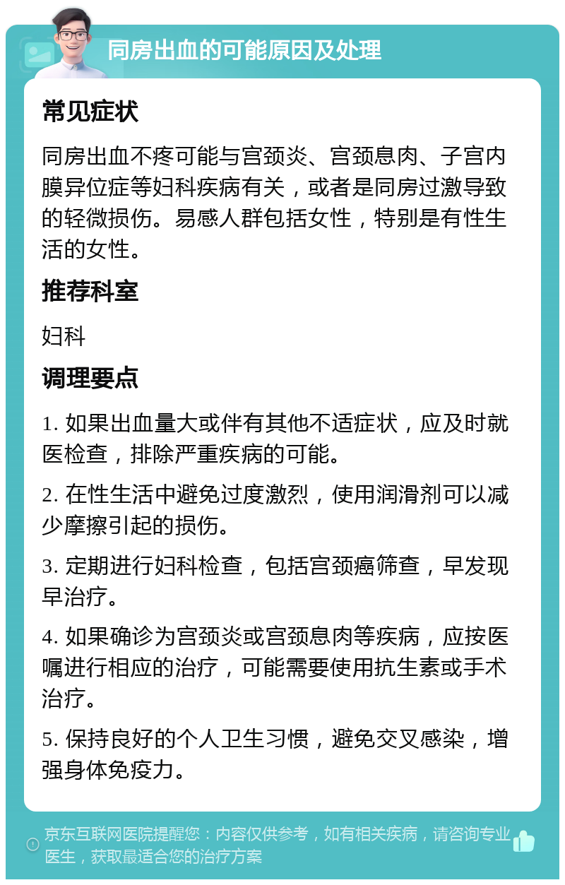 同房出血的可能原因及处理 常见症状 同房出血不疼可能与宫颈炎、宫颈息肉、子宫内膜异位症等妇科疾病有关，或者是同房过激导致的轻微损伤。易感人群包括女性，特别是有性生活的女性。 推荐科室 妇科 调理要点 1. 如果出血量大或伴有其他不适症状，应及时就医检查，排除严重疾病的可能。 2. 在性生活中避免过度激烈，使用润滑剂可以减少摩擦引起的损伤。 3. 定期进行妇科检查，包括宫颈癌筛查，早发现早治疗。 4. 如果确诊为宫颈炎或宫颈息肉等疾病，应按医嘱进行相应的治疗，可能需要使用抗生素或手术治疗。 5. 保持良好的个人卫生习惯，避免交叉感染，增强身体免疫力。