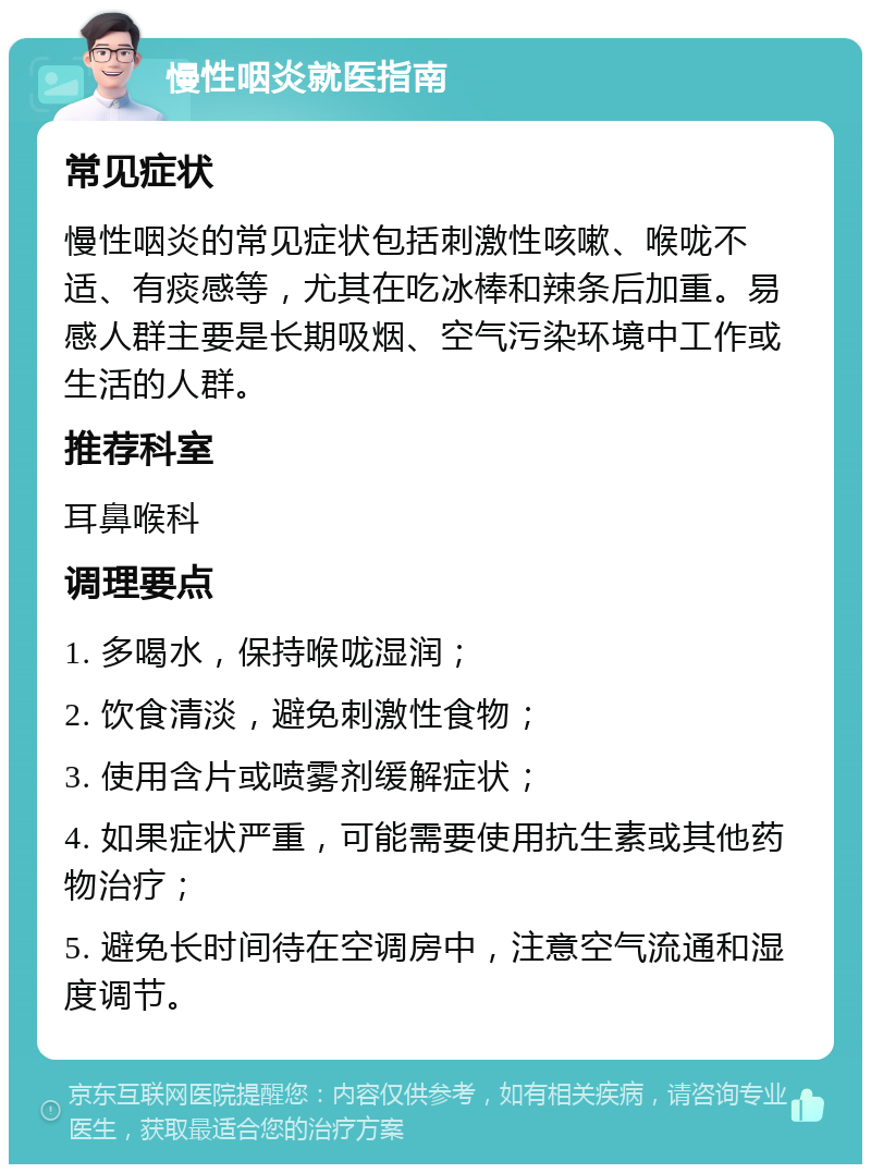 慢性咽炎就医指南 常见症状 慢性咽炎的常见症状包括刺激性咳嗽、喉咙不适、有痰感等，尤其在吃冰棒和辣条后加重。易感人群主要是长期吸烟、空气污染环境中工作或生活的人群。 推荐科室 耳鼻喉科 调理要点 1. 多喝水，保持喉咙湿润； 2. 饮食清淡，避免刺激性食物； 3. 使用含片或喷雾剂缓解症状； 4. 如果症状严重，可能需要使用抗生素或其他药物治疗； 5. 避免长时间待在空调房中，注意空气流通和湿度调节。