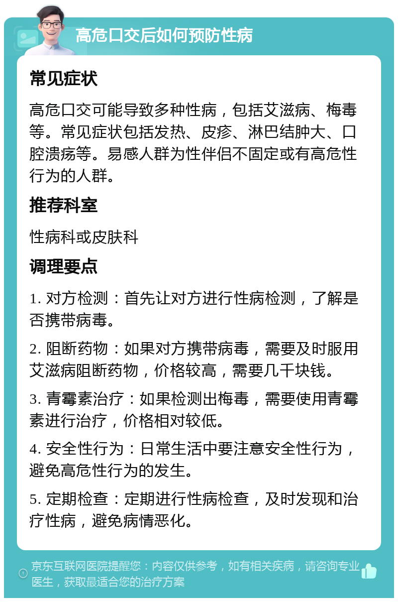 高危口交后如何预防性病 常见症状 高危口交可能导致多种性病，包括艾滋病、梅毒等。常见症状包括发热、皮疹、淋巴结肿大、口腔溃疡等。易感人群为性伴侣不固定或有高危性行为的人群。 推荐科室 性病科或皮肤科 调理要点 1. 对方检测：首先让对方进行性病检测，了解是否携带病毒。 2. 阻断药物：如果对方携带病毒，需要及时服用艾滋病阻断药物，价格较高，需要几千块钱。 3. 青霉素治疗：如果检测出梅毒，需要使用青霉素进行治疗，价格相对较低。 4. 安全性行为：日常生活中要注意安全性行为，避免高危性行为的发生。 5. 定期检查：定期进行性病检查，及时发现和治疗性病，避免病情恶化。