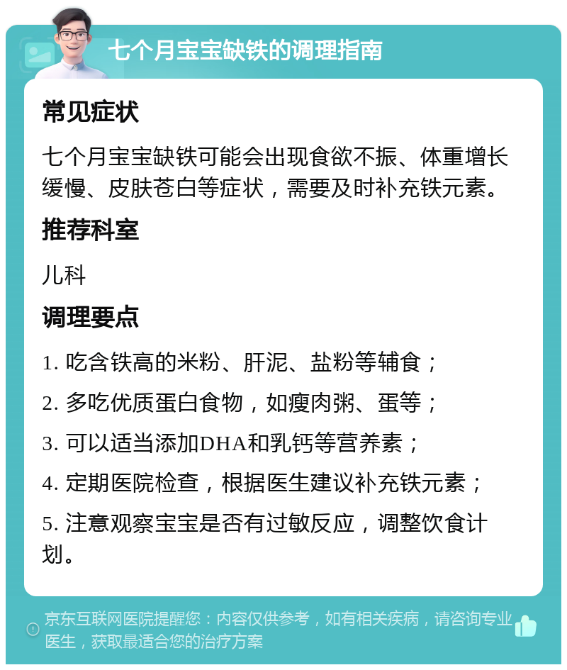 七个月宝宝缺铁的调理指南 常见症状 七个月宝宝缺铁可能会出现食欲不振、体重增长缓慢、皮肤苍白等症状，需要及时补充铁元素。 推荐科室 儿科 调理要点 1. 吃含铁高的米粉、肝泥、盐粉等辅食； 2. 多吃优质蛋白食物，如瘦肉粥、蛋等； 3. 可以适当添加DHA和乳钙等营养素； 4. 定期医院检查，根据医生建议补充铁元素； 5. 注意观察宝宝是否有过敏反应，调整饮食计划。