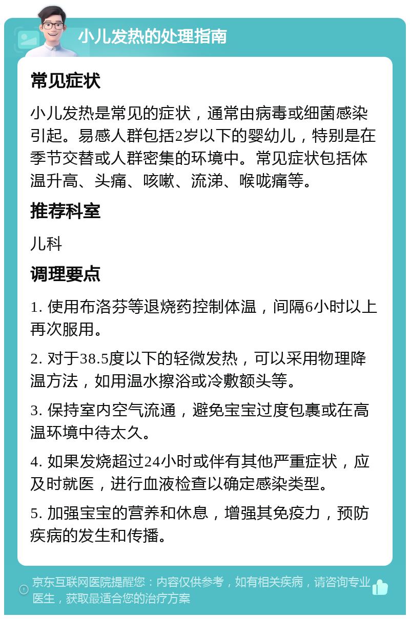 小儿发热的处理指南 常见症状 小儿发热是常见的症状，通常由病毒或细菌感染引起。易感人群包括2岁以下的婴幼儿，特别是在季节交替或人群密集的环境中。常见症状包括体温升高、头痛、咳嗽、流涕、喉咙痛等。 推荐科室 儿科 调理要点 1. 使用布洛芬等退烧药控制体温，间隔6小时以上再次服用。 2. 对于38.5度以下的轻微发热，可以采用物理降温方法，如用温水擦浴或冷敷额头等。 3. 保持室内空气流通，避免宝宝过度包裹或在高温环境中待太久。 4. 如果发烧超过24小时或伴有其他严重症状，应及时就医，进行血液检查以确定感染类型。 5. 加强宝宝的营养和休息，增强其免疫力，预防疾病的发生和传播。