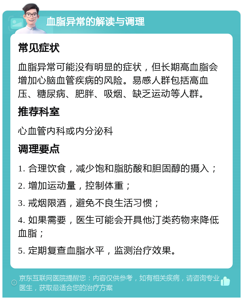 血脂异常的解读与调理 常见症状 血脂异常可能没有明显的症状，但长期高血脂会增加心脑血管疾病的风险。易感人群包括高血压、糖尿病、肥胖、吸烟、缺乏运动等人群。 推荐科室 心血管内科或内分泌科 调理要点 1. 合理饮食，减少饱和脂肪酸和胆固醇的摄入； 2. 增加运动量，控制体重； 3. 戒烟限酒，避免不良生活习惯； 4. 如果需要，医生可能会开具他汀类药物来降低血脂； 5. 定期复查血脂水平，监测治疗效果。