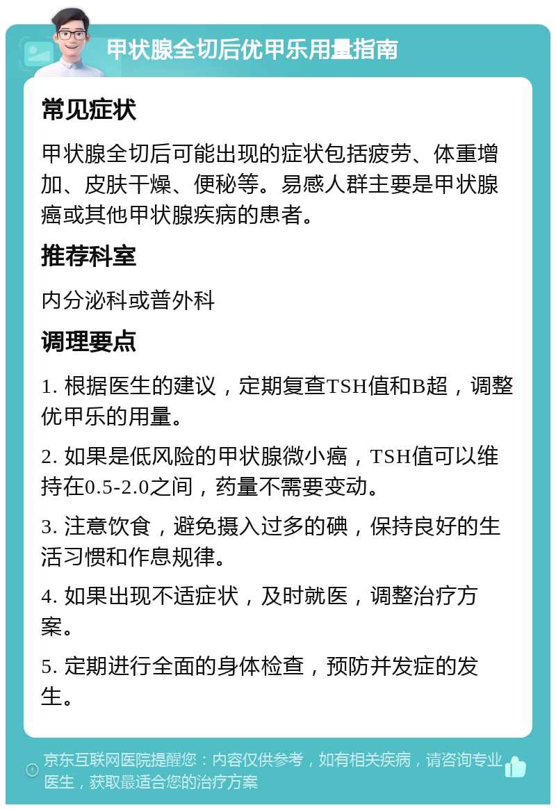 甲状腺全切后优甲乐用量指南 常见症状 甲状腺全切后可能出现的症状包括疲劳、体重增加、皮肤干燥、便秘等。易感人群主要是甲状腺癌或其他甲状腺疾病的患者。 推荐科室 内分泌科或普外科 调理要点 1. 根据医生的建议，定期复查TSH值和B超，调整优甲乐的用量。 2. 如果是低风险的甲状腺微小癌，TSH值可以维持在0.5-2.0之间，药量不需要变动。 3. 注意饮食，避免摄入过多的碘，保持良好的生活习惯和作息规律。 4. 如果出现不适症状，及时就医，调整治疗方案。 5. 定期进行全面的身体检查，预防并发症的发生。