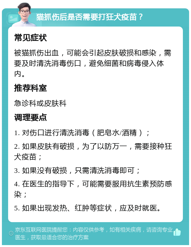 猫抓伤后是否需要打狂犬疫苗？ 常见症状 被猫抓伤出血，可能会引起皮肤破损和感染，需要及时清洗消毒伤口，避免细菌和病毒侵入体内。 推荐科室 急诊科或皮肤科 调理要点 1. 对伤口进行清洗消毒（肥皂水/酒精）； 2. 如果皮肤有破损，为了以防万一，需要接种狂犬疫苗； 3. 如果没有破损，只需清洗消毒即可； 4. 在医生的指导下，可能需要服用抗生素预防感染； 5. 如果出现发热、红肿等症状，应及时就医。