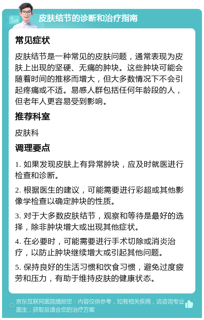 皮肤结节的诊断和治疗指南 常见症状 皮肤结节是一种常见的皮肤问题，通常表现为皮肤上出现的坚硬、无痛的肿块。这些肿块可能会随着时间的推移而增大，但大多数情况下不会引起疼痛或不适。易感人群包括任何年龄段的人，但老年人更容易受到影响。 推荐科室 皮肤科 调理要点 1. 如果发现皮肤上有异常肿块，应及时就医进行检查和诊断。 2. 根据医生的建议，可能需要进行彩超或其他影像学检查以确定肿块的性质。 3. 对于大多数皮肤结节，观察和等待是最好的选择，除非肿块增大或出现其他症状。 4. 在必要时，可能需要进行手术切除或消炎治疗，以防止肿块继续增大或引起其他问题。 5. 保持良好的生活习惯和饮食习惯，避免过度疲劳和压力，有助于维持皮肤的健康状态。