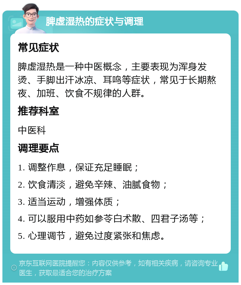 脾虚湿热的症状与调理 常见症状 脾虚湿热是一种中医概念，主要表现为浑身发烫、手脚出汗冰凉、耳鸣等症状，常见于长期熬夜、加班、饮食不规律的人群。 推荐科室 中医科 调理要点 1. 调整作息，保证充足睡眠； 2. 饮食清淡，避免辛辣、油腻食物； 3. 适当运动，增强体质； 4. 可以服用中药如参苓白术散、四君子汤等； 5. 心理调节，避免过度紧张和焦虑。