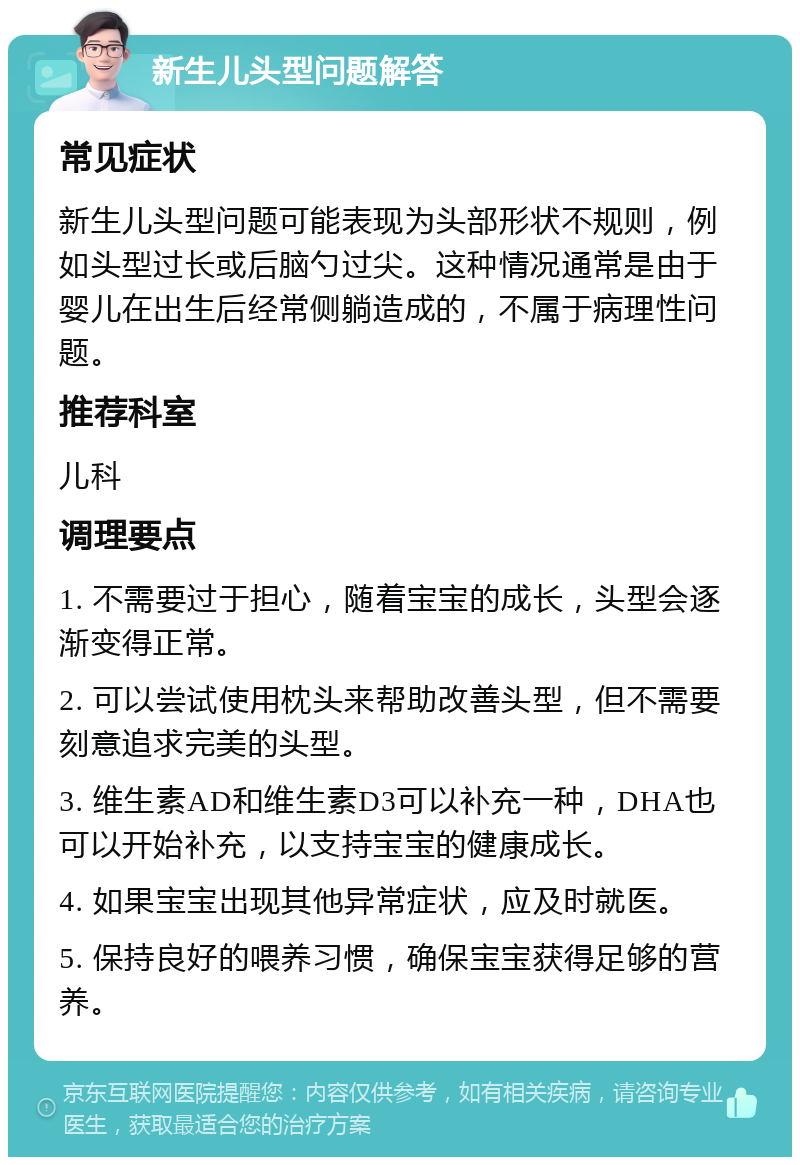 新生儿头型问题解答 常见症状 新生儿头型问题可能表现为头部形状不规则，例如头型过长或后脑勺过尖。这种情况通常是由于婴儿在出生后经常侧躺造成的，不属于病理性问题。 推荐科室 儿科 调理要点 1. 不需要过于担心，随着宝宝的成长，头型会逐渐变得正常。 2. 可以尝试使用枕头来帮助改善头型，但不需要刻意追求完美的头型。 3. 维生素AD和维生素D3可以补充一种，DHA也可以开始补充，以支持宝宝的健康成长。 4. 如果宝宝出现其他异常症状，应及时就医。 5. 保持良好的喂养习惯，确保宝宝获得足够的营养。