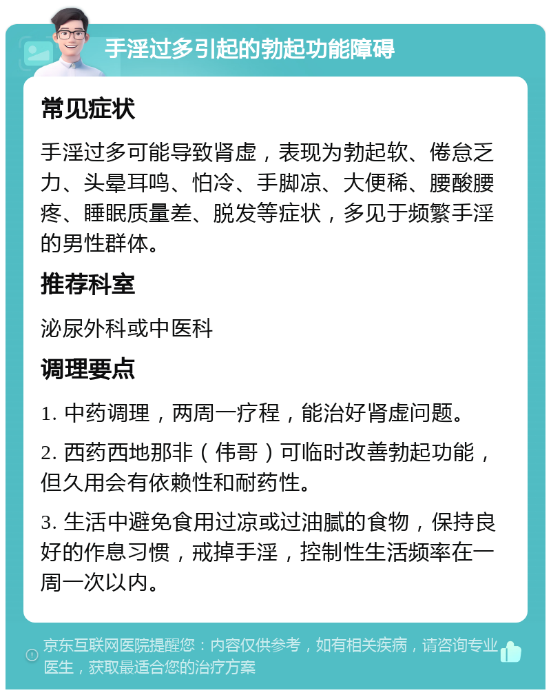 手淫过多引起的勃起功能障碍 常见症状 手淫过多可能导致肾虚，表现为勃起软、倦怠乏力、头晕耳鸣、怕冷、手脚凉、大便稀、腰酸腰疼、睡眠质量差、脱发等症状，多见于频繁手淫的男性群体。 推荐科室 泌尿外科或中医科 调理要点 1. 中药调理，两周一疗程，能治好肾虚问题。 2. 西药西地那非（伟哥）可临时改善勃起功能，但久用会有依赖性和耐药性。 3. 生活中避免食用过凉或过油腻的食物，保持良好的作息习惯，戒掉手淫，控制性生活频率在一周一次以内。