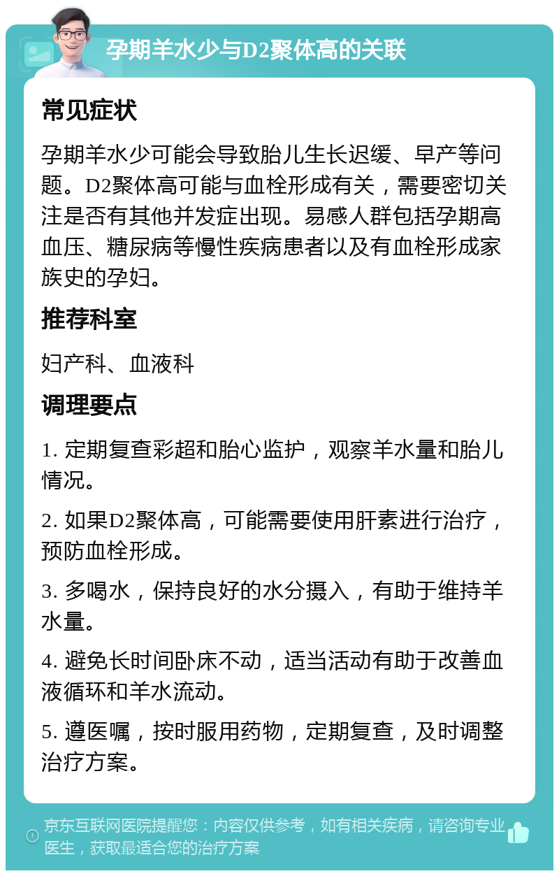 孕期羊水少与D2聚体高的关联 常见症状 孕期羊水少可能会导致胎儿生长迟缓、早产等问题。D2聚体高可能与血栓形成有关，需要密切关注是否有其他并发症出现。易感人群包括孕期高血压、糖尿病等慢性疾病患者以及有血栓形成家族史的孕妇。 推荐科室 妇产科、血液科 调理要点 1. 定期复查彩超和胎心监护，观察羊水量和胎儿情况。 2. 如果D2聚体高，可能需要使用肝素进行治疗，预防血栓形成。 3. 多喝水，保持良好的水分摄入，有助于维持羊水量。 4. 避免长时间卧床不动，适当活动有助于改善血液循环和羊水流动。 5. 遵医嘱，按时服用药物，定期复查，及时调整治疗方案。