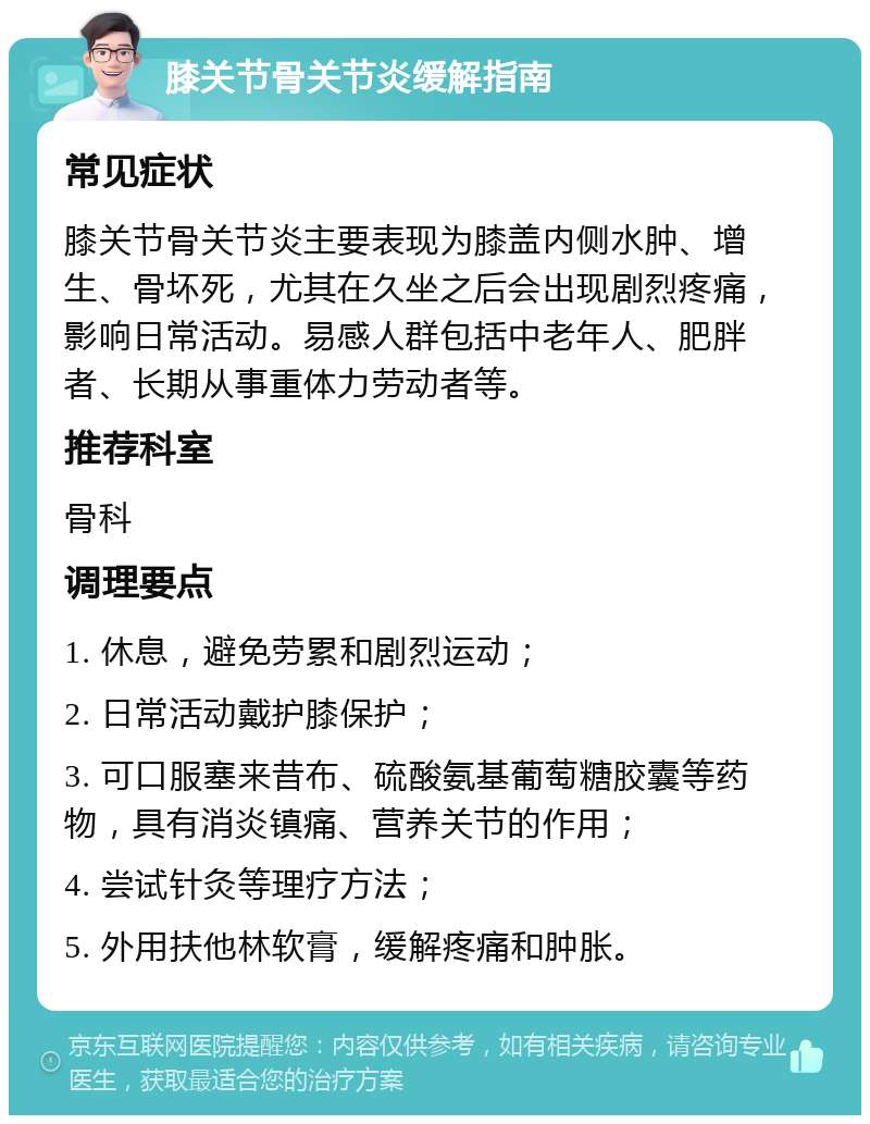 膝关节骨关节炎缓解指南 常见症状 膝关节骨关节炎主要表现为膝盖内侧水肿、增生、骨坏死，尤其在久坐之后会出现剧烈疼痛，影响日常活动。易感人群包括中老年人、肥胖者、长期从事重体力劳动者等。 推荐科室 骨科 调理要点 1. 休息，避免劳累和剧烈运动； 2. 日常活动戴护膝保护； 3. 可口服塞来昔布、硫酸氨基葡萄糖胶囊等药物，具有消炎镇痛、营养关节的作用； 4. 尝试针灸等理疗方法； 5. 外用扶他林软膏，缓解疼痛和肿胀。