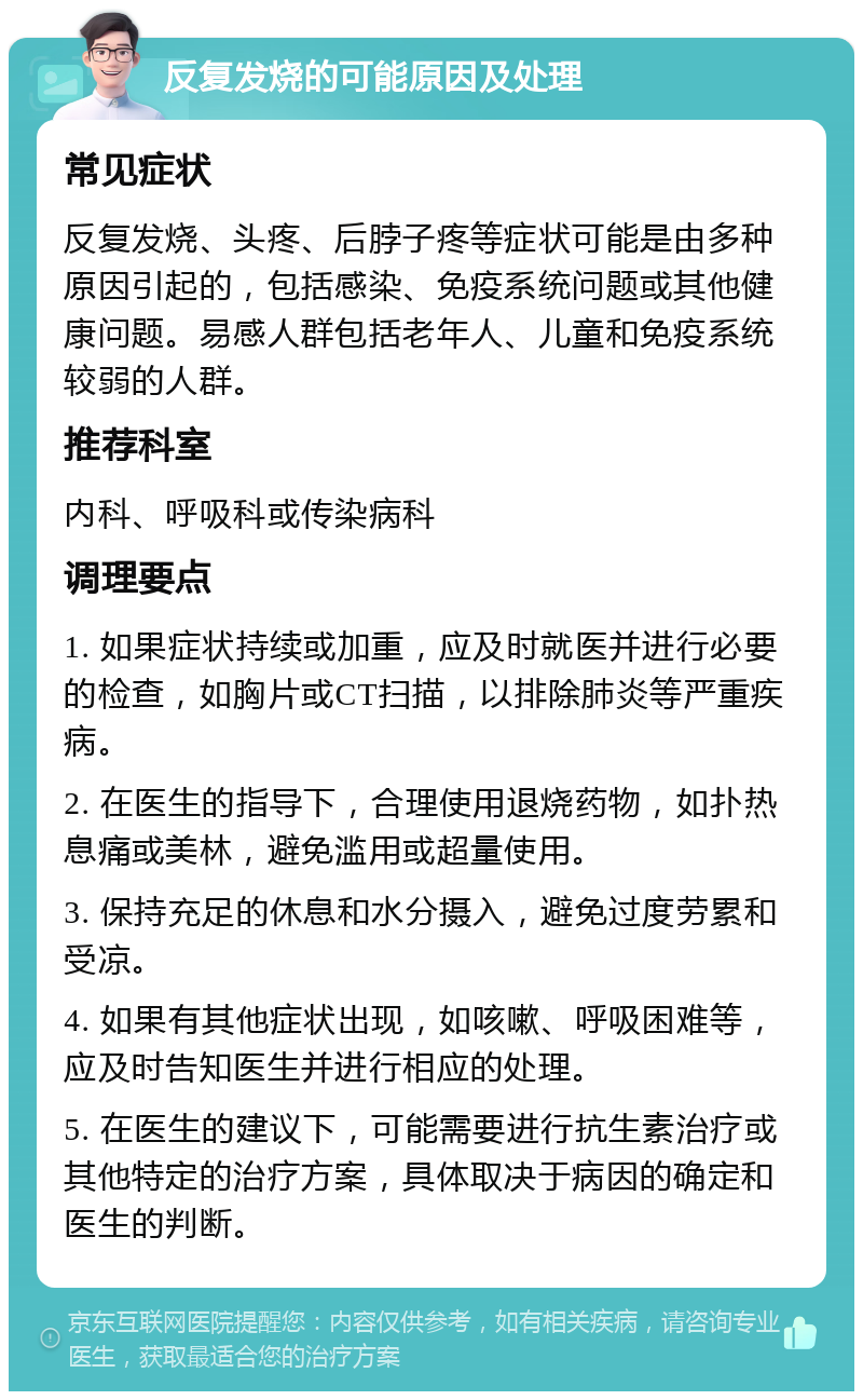 反复发烧的可能原因及处理 常见症状 反复发烧、头疼、后脖子疼等症状可能是由多种原因引起的，包括感染、免疫系统问题或其他健康问题。易感人群包括老年人、儿童和免疫系统较弱的人群。 推荐科室 内科、呼吸科或传染病科 调理要点 1. 如果症状持续或加重，应及时就医并进行必要的检查，如胸片或CT扫描，以排除肺炎等严重疾病。 2. 在医生的指导下，合理使用退烧药物，如扑热息痛或美林，避免滥用或超量使用。 3. 保持充足的休息和水分摄入，避免过度劳累和受凉。 4. 如果有其他症状出现，如咳嗽、呼吸困难等，应及时告知医生并进行相应的处理。 5. 在医生的建议下，可能需要进行抗生素治疗或其他特定的治疗方案，具体取决于病因的确定和医生的判断。