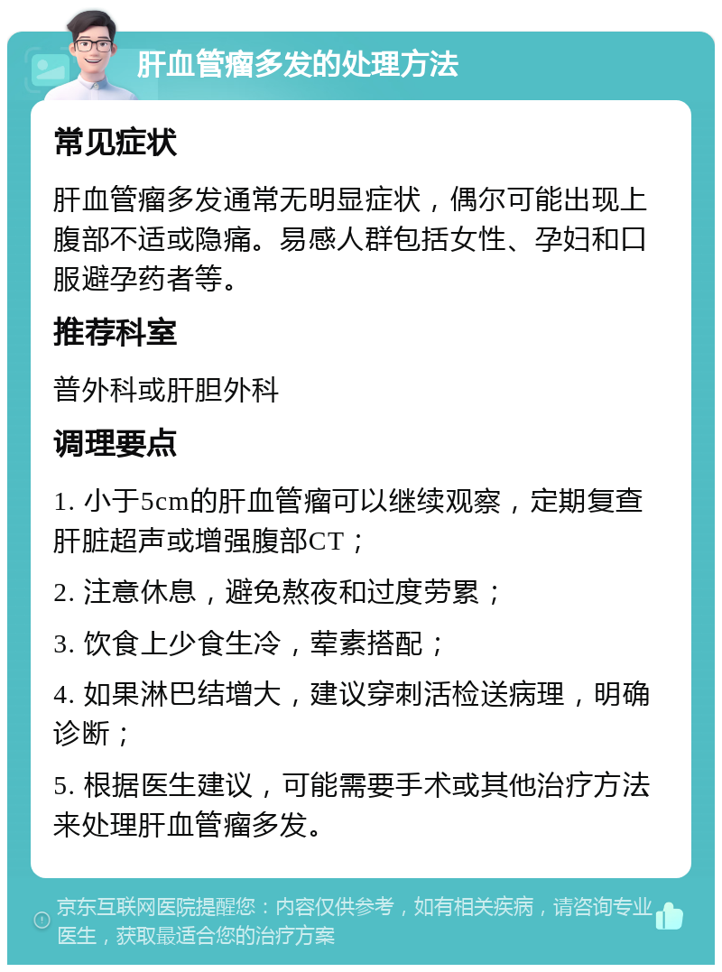 肝血管瘤多发的处理方法 常见症状 肝血管瘤多发通常无明显症状，偶尔可能出现上腹部不适或隐痛。易感人群包括女性、孕妇和口服避孕药者等。 推荐科室 普外科或肝胆外科 调理要点 1. 小于5cm的肝血管瘤可以继续观察，定期复查肝脏超声或增强腹部CT； 2. 注意休息，避免熬夜和过度劳累； 3. 饮食上少食生冷，荤素搭配； 4. 如果淋巴结增大，建议穿刺活检送病理，明确诊断； 5. 根据医生建议，可能需要手术或其他治疗方法来处理肝血管瘤多发。