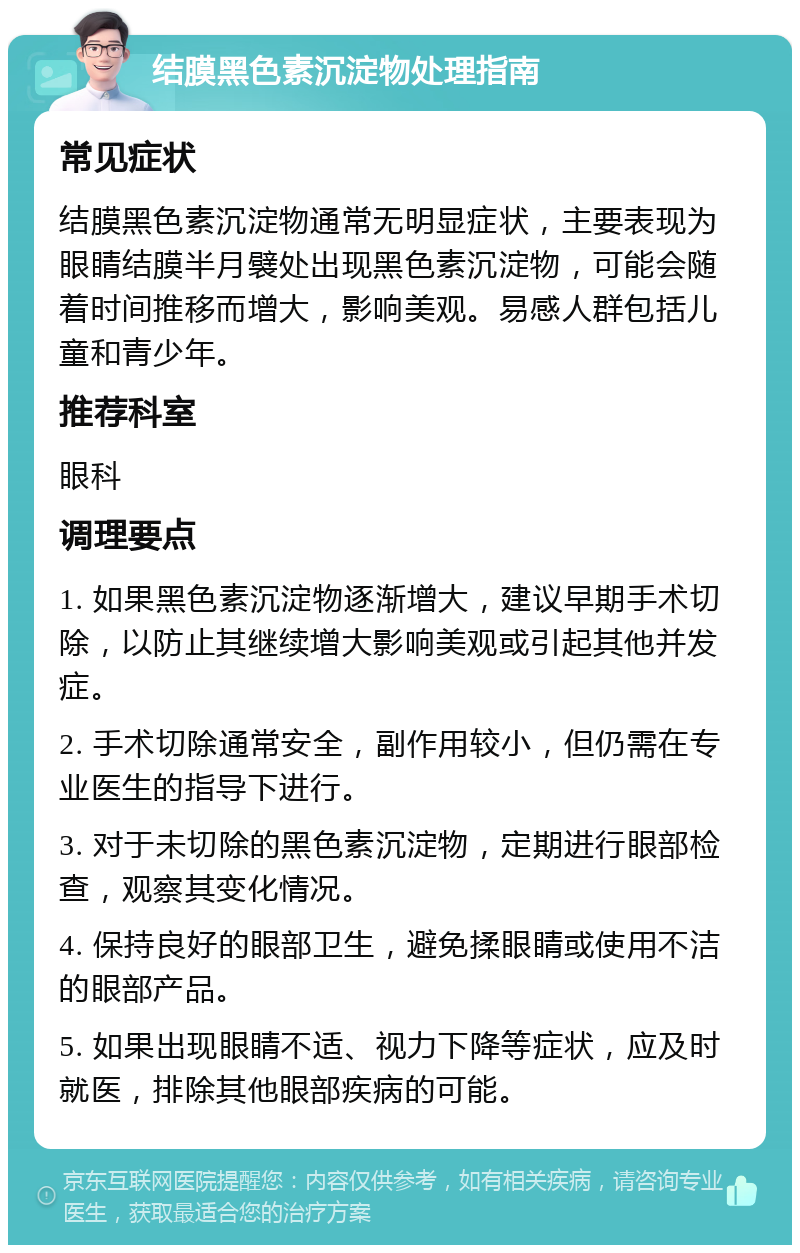 结膜黑色素沉淀物处理指南 常见症状 结膜黑色素沉淀物通常无明显症状，主要表现为眼睛结膜半月襞处出现黑色素沉淀物，可能会随着时间推移而增大，影响美观。易感人群包括儿童和青少年。 推荐科室 眼科 调理要点 1. 如果黑色素沉淀物逐渐增大，建议早期手术切除，以防止其继续增大影响美观或引起其他并发症。 2. 手术切除通常安全，副作用较小，但仍需在专业医生的指导下进行。 3. 对于未切除的黑色素沉淀物，定期进行眼部检查，观察其变化情况。 4. 保持良好的眼部卫生，避免揉眼睛或使用不洁的眼部产品。 5. 如果出现眼睛不适、视力下降等症状，应及时就医，排除其他眼部疾病的可能。