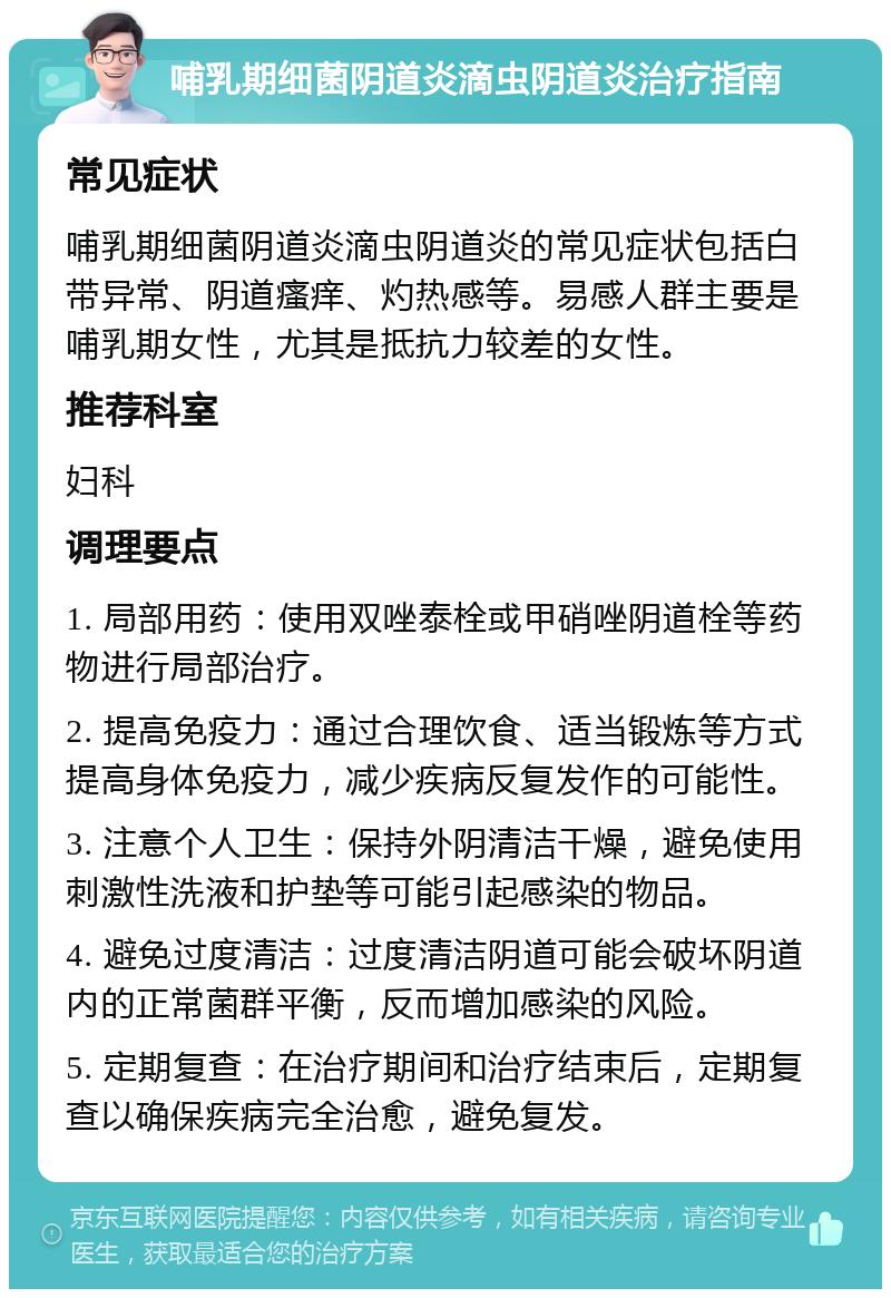 哺乳期细菌阴道炎滴虫阴道炎治疗指南 常见症状 哺乳期细菌阴道炎滴虫阴道炎的常见症状包括白带异常、阴道瘙痒、灼热感等。易感人群主要是哺乳期女性，尤其是抵抗力较差的女性。 推荐科室 妇科 调理要点 1. 局部用药：使用双唑泰栓或甲硝唑阴道栓等药物进行局部治疗。 2. 提高免疫力：通过合理饮食、适当锻炼等方式提高身体免疫力，减少疾病反复发作的可能性。 3. 注意个人卫生：保持外阴清洁干燥，避免使用刺激性洗液和护垫等可能引起感染的物品。 4. 避免过度清洁：过度清洁阴道可能会破坏阴道内的正常菌群平衡，反而增加感染的风险。 5. 定期复查：在治疗期间和治疗结束后，定期复查以确保疾病完全治愈，避免复发。