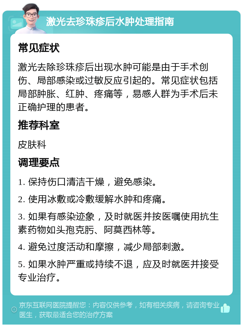 激光去珍珠疹后水肿处理指南 常见症状 激光去除珍珠疹后出现水肿可能是由于手术创伤、局部感染或过敏反应引起的。常见症状包括局部肿胀、红肿、疼痛等，易感人群为手术后未正确护理的患者。 推荐科室 皮肤科 调理要点 1. 保持伤口清洁干燥，避免感染。 2. 使用冰敷或冷敷缓解水肿和疼痛。 3. 如果有感染迹象，及时就医并按医嘱使用抗生素药物如头孢克肟、阿莫西林等。 4. 避免过度活动和摩擦，减少局部刺激。 5. 如果水肿严重或持续不退，应及时就医并接受专业治疗。