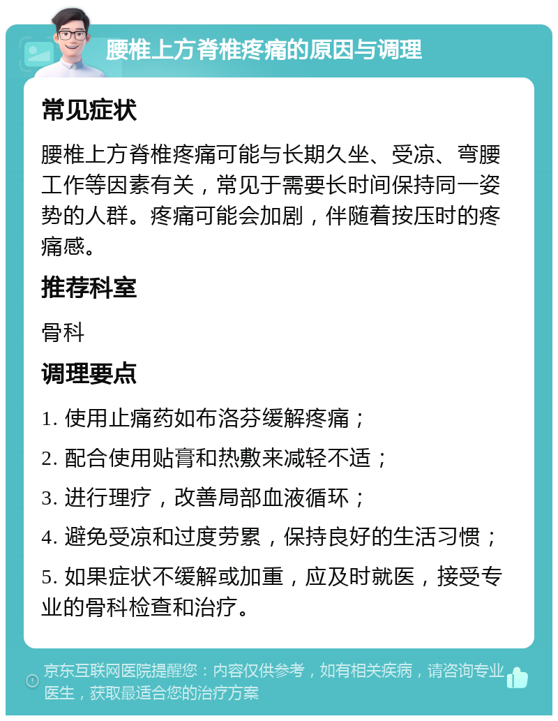 腰椎上方脊椎疼痛的原因与调理 常见症状 腰椎上方脊椎疼痛可能与长期久坐、受凉、弯腰工作等因素有关，常见于需要长时间保持同一姿势的人群。疼痛可能会加剧，伴随着按压时的疼痛感。 推荐科室 骨科 调理要点 1. 使用止痛药如布洛芬缓解疼痛； 2. 配合使用贴膏和热敷来减轻不适； 3. 进行理疗，改善局部血液循环； 4. 避免受凉和过度劳累，保持良好的生活习惯； 5. 如果症状不缓解或加重，应及时就医，接受专业的骨科检查和治疗。