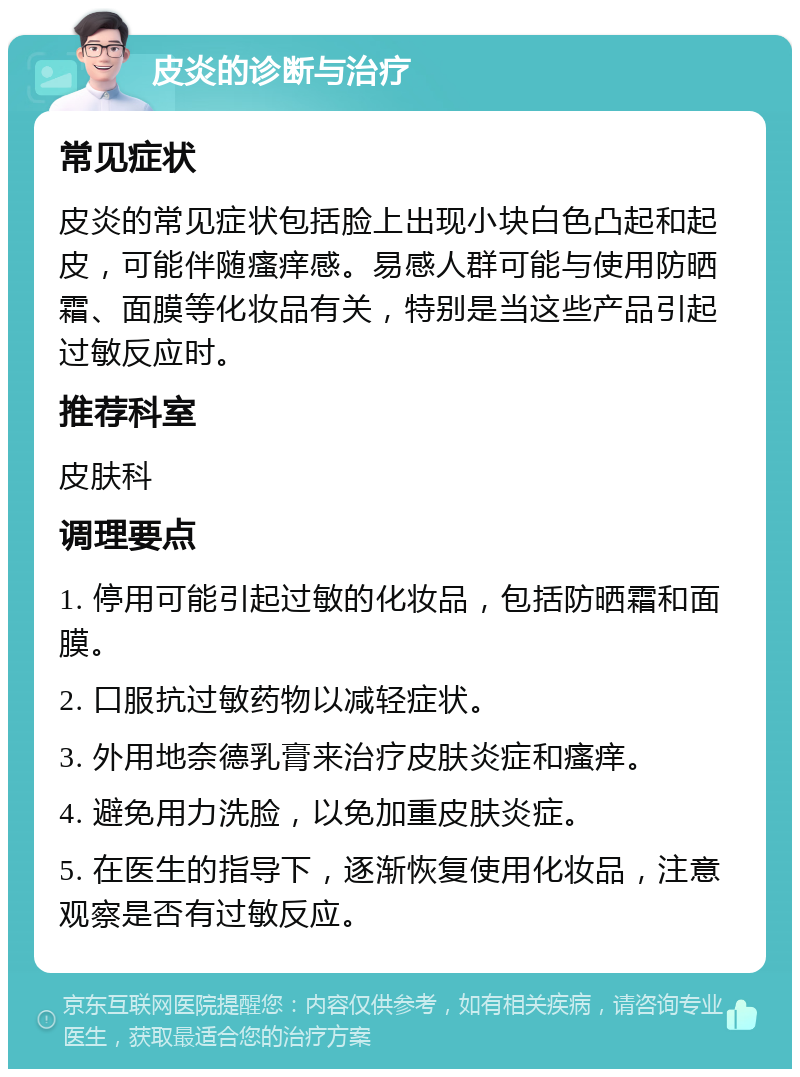 皮炎的诊断与治疗 常见症状 皮炎的常见症状包括脸上出现小块白色凸起和起皮，可能伴随瘙痒感。易感人群可能与使用防晒霜、面膜等化妆品有关，特别是当这些产品引起过敏反应时。 推荐科室 皮肤科 调理要点 1. 停用可能引起过敏的化妆品，包括防晒霜和面膜。 2. 口服抗过敏药物以减轻症状。 3. 外用地奈德乳膏来治疗皮肤炎症和瘙痒。 4. 避免用力洗脸，以免加重皮肤炎症。 5. 在医生的指导下，逐渐恢复使用化妆品，注意观察是否有过敏反应。