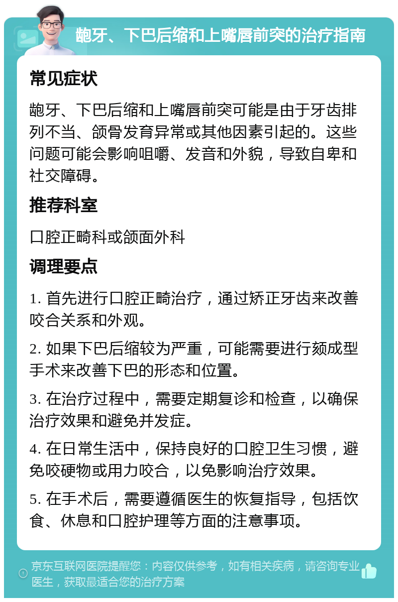 龅牙、下巴后缩和上嘴唇前突的治疗指南 常见症状 龅牙、下巴后缩和上嘴唇前突可能是由于牙齿排列不当、颌骨发育异常或其他因素引起的。这些问题可能会影响咀嚼、发音和外貌，导致自卑和社交障碍。 推荐科室 口腔正畸科或颌面外科 调理要点 1. 首先进行口腔正畸治疗，通过矫正牙齿来改善咬合关系和外观。 2. 如果下巴后缩较为严重，可能需要进行颏成型手术来改善下巴的形态和位置。 3. 在治疗过程中，需要定期复诊和检查，以确保治疗效果和避免并发症。 4. 在日常生活中，保持良好的口腔卫生习惯，避免咬硬物或用力咬合，以免影响治疗效果。 5. 在手术后，需要遵循医生的恢复指导，包括饮食、休息和口腔护理等方面的注意事项。