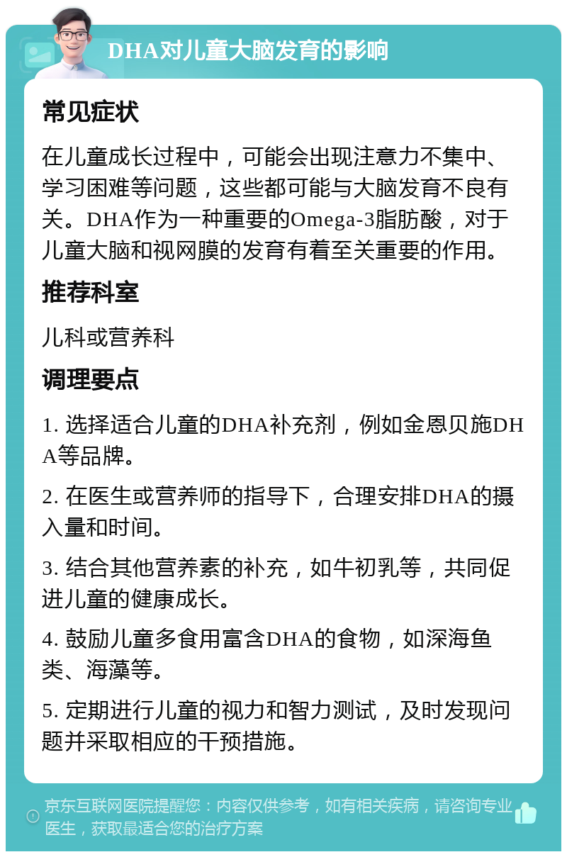 DHA对儿童大脑发育的影响 常见症状 在儿童成长过程中，可能会出现注意力不集中、学习困难等问题，这些都可能与大脑发育不良有关。DHA作为一种重要的Omega-3脂肪酸，对于儿童大脑和视网膜的发育有着至关重要的作用。 推荐科室 儿科或营养科 调理要点 1. 选择适合儿童的DHA补充剂，例如金恩贝施DHA等品牌。 2. 在医生或营养师的指导下，合理安排DHA的摄入量和时间。 3. 结合其他营养素的补充，如牛初乳等，共同促进儿童的健康成长。 4. 鼓励儿童多食用富含DHA的食物，如深海鱼类、海藻等。 5. 定期进行儿童的视力和智力测试，及时发现问题并采取相应的干预措施。