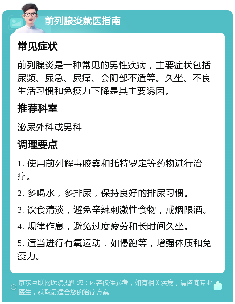 前列腺炎就医指南 常见症状 前列腺炎是一种常见的男性疾病，主要症状包括尿频、尿急、尿痛、会阴部不适等。久坐、不良生活习惯和免疫力下降是其主要诱因。 推荐科室 泌尿外科或男科 调理要点 1. 使用前列解毒胶囊和托特罗定等药物进行治疗。 2. 多喝水，多排尿，保持良好的排尿习惯。 3. 饮食清淡，避免辛辣刺激性食物，戒烟限酒。 4. 规律作息，避免过度疲劳和长时间久坐。 5. 适当进行有氧运动，如慢跑等，增强体质和免疫力。