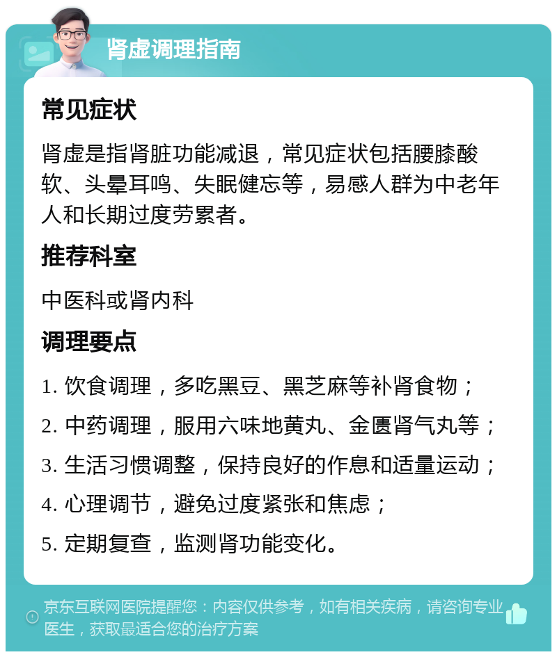 肾虚调理指南 常见症状 肾虚是指肾脏功能减退，常见症状包括腰膝酸软、头晕耳鸣、失眠健忘等，易感人群为中老年人和长期过度劳累者。 推荐科室 中医科或肾内科 调理要点 1. 饮食调理，多吃黑豆、黑芝麻等补肾食物； 2. 中药调理，服用六味地黄丸、金匮肾气丸等； 3. 生活习惯调整，保持良好的作息和适量运动； 4. 心理调节，避免过度紧张和焦虑； 5. 定期复查，监测肾功能变化。