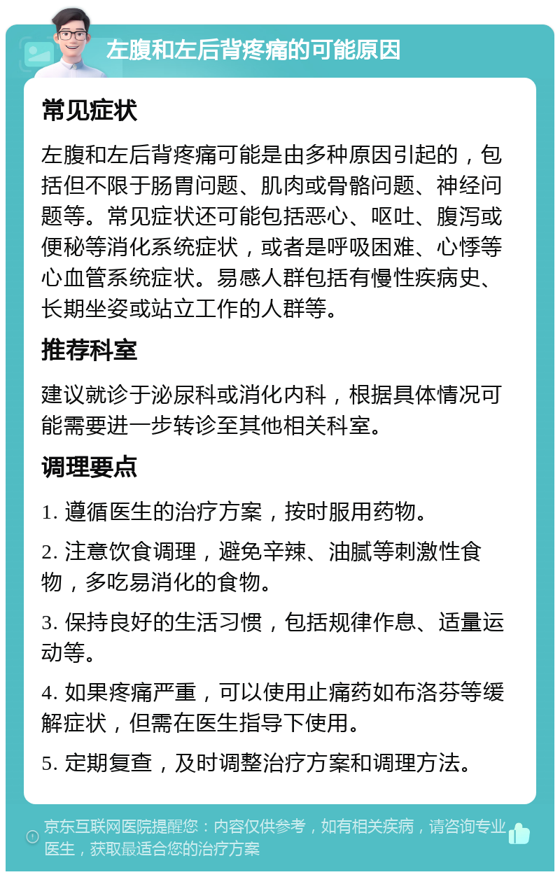 左腹和左后背疼痛的可能原因 常见症状 左腹和左后背疼痛可能是由多种原因引起的，包括但不限于肠胃问题、肌肉或骨骼问题、神经问题等。常见症状还可能包括恶心、呕吐、腹泻或便秘等消化系统症状，或者是呼吸困难、心悸等心血管系统症状。易感人群包括有慢性疾病史、长期坐姿或站立工作的人群等。 推荐科室 建议就诊于泌尿科或消化内科，根据具体情况可能需要进一步转诊至其他相关科室。 调理要点 1. 遵循医生的治疗方案，按时服用药物。 2. 注意饮食调理，避免辛辣、油腻等刺激性食物，多吃易消化的食物。 3. 保持良好的生活习惯，包括规律作息、适量运动等。 4. 如果疼痛严重，可以使用止痛药如布洛芬等缓解症状，但需在医生指导下使用。 5. 定期复查，及时调整治疗方案和调理方法。