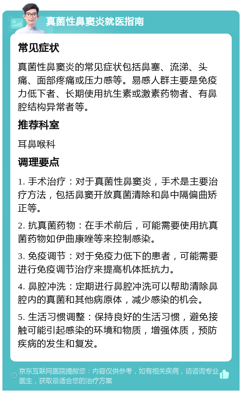 真菌性鼻窦炎就医指南 常见症状 真菌性鼻窦炎的常见症状包括鼻塞、流涕、头痛、面部疼痛或压力感等。易感人群主要是免疫力低下者、长期使用抗生素或激素药物者、有鼻腔结构异常者等。 推荐科室 耳鼻喉科 调理要点 1. 手术治疗：对于真菌性鼻窦炎，手术是主要治疗方法，包括鼻窦开放真菌清除和鼻中隔偏曲矫正等。 2. 抗真菌药物：在手术前后，可能需要使用抗真菌药物如伊曲康唑等来控制感染。 3. 免疫调节：对于免疫力低下的患者，可能需要进行免疫调节治疗来提高机体抵抗力。 4. 鼻腔冲洗：定期进行鼻腔冲洗可以帮助清除鼻腔内的真菌和其他病原体，减少感染的机会。 5. 生活习惯调整：保持良好的生活习惯，避免接触可能引起感染的环境和物质，增强体质，预防疾病的发生和复发。