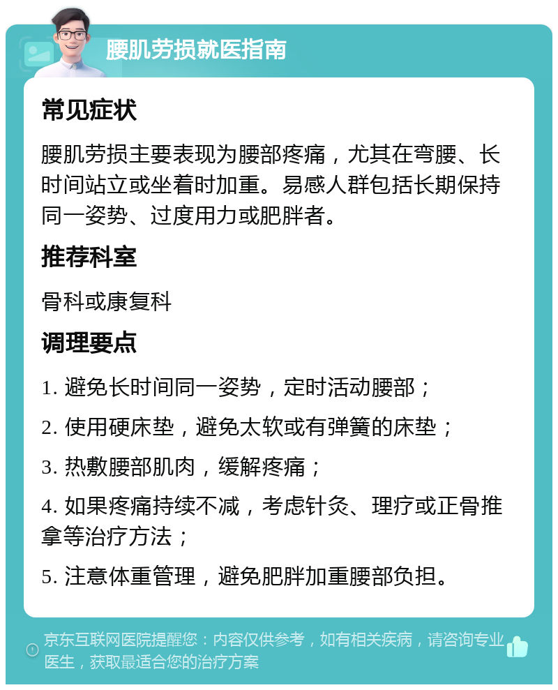 腰肌劳损就医指南 常见症状 腰肌劳损主要表现为腰部疼痛，尤其在弯腰、长时间站立或坐着时加重。易感人群包括长期保持同一姿势、过度用力或肥胖者。 推荐科室 骨科或康复科 调理要点 1. 避免长时间同一姿势，定时活动腰部； 2. 使用硬床垫，避免太软或有弹簧的床垫； 3. 热敷腰部肌肉，缓解疼痛； 4. 如果疼痛持续不减，考虑针灸、理疗或正骨推拿等治疗方法； 5. 注意体重管理，避免肥胖加重腰部负担。