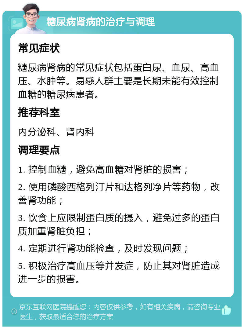 糖尿病肾病的治疗与调理 常见症状 糖尿病肾病的常见症状包括蛋白尿、血尿、高血压、水肿等。易感人群主要是长期未能有效控制血糖的糖尿病患者。 推荐科室 内分泌科、肾内科 调理要点 1. 控制血糖，避免高血糖对肾脏的损害； 2. 使用磷酸西格列汀片和达格列净片等药物，改善肾功能； 3. 饮食上应限制蛋白质的摄入，避免过多的蛋白质加重肾脏负担； 4. 定期进行肾功能检查，及时发现问题； 5. 积极治疗高血压等并发症，防止其对肾脏造成进一步的损害。