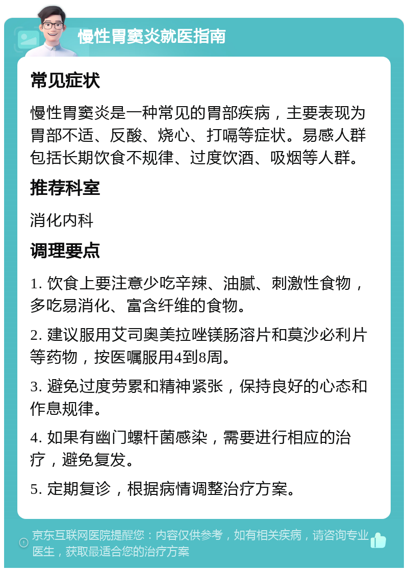 慢性胃窦炎就医指南 常见症状 慢性胃窦炎是一种常见的胃部疾病，主要表现为胃部不适、反酸、烧心、打嗝等症状。易感人群包括长期饮食不规律、过度饮酒、吸烟等人群。 推荐科室 消化内科 调理要点 1. 饮食上要注意少吃辛辣、油腻、刺激性食物，多吃易消化、富含纤维的食物。 2. 建议服用艾司奥美拉唑镁肠溶片和莫沙必利片等药物，按医嘱服用4到8周。 3. 避免过度劳累和精神紧张，保持良好的心态和作息规律。 4. 如果有幽门螺杆菌感染，需要进行相应的治疗，避免复发。 5. 定期复诊，根据病情调整治疗方案。