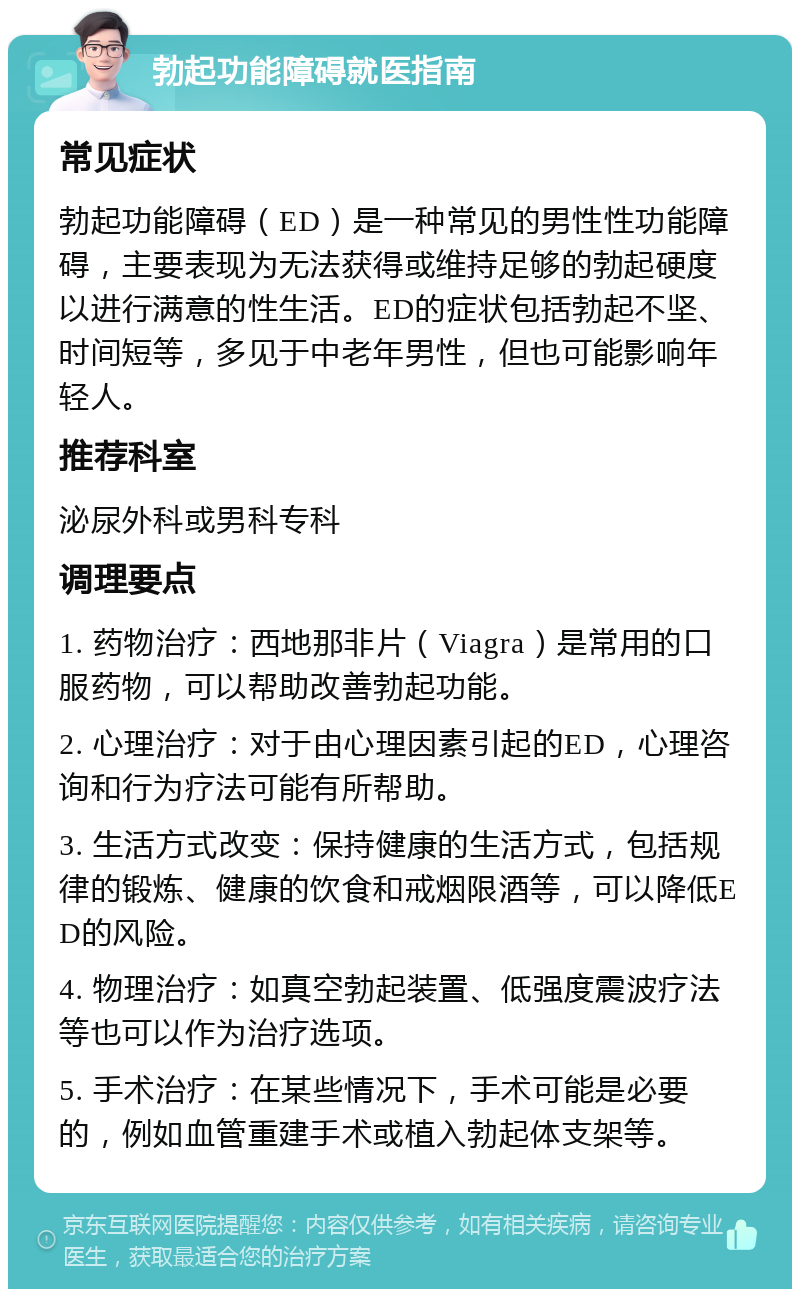 勃起功能障碍就医指南 常见症状 勃起功能障碍（ED）是一种常见的男性性功能障碍，主要表现为无法获得或维持足够的勃起硬度以进行满意的性生活。ED的症状包括勃起不坚、时间短等，多见于中老年男性，但也可能影响年轻人。 推荐科室 泌尿外科或男科专科 调理要点 1. 药物治疗：西地那非片（Viagra）是常用的口服药物，可以帮助改善勃起功能。 2. 心理治疗：对于由心理因素引起的ED，心理咨询和行为疗法可能有所帮助。 3. 生活方式改变：保持健康的生活方式，包括规律的锻炼、健康的饮食和戒烟限酒等，可以降低ED的风险。 4. 物理治疗：如真空勃起装置、低强度震波疗法等也可以作为治疗选项。 5. 手术治疗：在某些情况下，手术可能是必要的，例如血管重建手术或植入勃起体支架等。