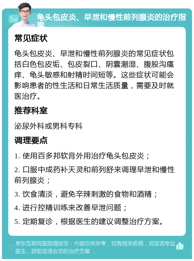 龟头包皮炎、早泄和慢性前列腺炎的治疗指南 常见症状 龟头包皮炎、早泄和慢性前列腺炎的常见症状包括白色包皮垢、包皮裂口、阴囊潮湿、腹股沟瘙痒、龟头敏感和射精时间短等。这些症状可能会影响患者的性生活和日常生活质量，需要及时就医治疗。 推荐科室 泌尿外科或男科专科 调理要点 1. 使用百多邦软膏外用治疗龟头包皮炎； 2. 口服中成药补天灵和前列舒来调理早泄和慢性前列腺炎； 3. 饮食清淡，避免辛辣刺激的食物和酒精； 4. 进行控精训练来改善早泄问题； 5. 定期复诊，根据医生的建议调整治疗方案。