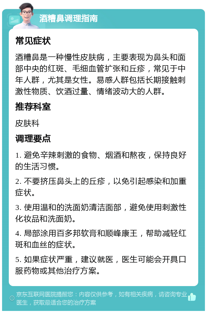 酒糟鼻调理指南 常见症状 酒糟鼻是一种慢性皮肤病，主要表现为鼻头和面部中央的红斑、毛细血管扩张和丘疹，常见于中年人群，尤其是女性。易感人群包括长期接触刺激性物质、饮酒过量、情绪波动大的人群。 推荐科室 皮肤科 调理要点 1. 避免辛辣刺激的食物、烟酒和熬夜，保持良好的生活习惯。 2. 不要挤压鼻头上的丘疹，以免引起感染和加重症状。 3. 使用温和的洗面奶清洁面部，避免使用刺激性化妆品和洗面奶。 4. 局部涂用百多邦软膏和顺峰康王，帮助减轻红斑和血丝的症状。 5. 如果症状严重，建议就医，医生可能会开具口服药物或其他治疗方案。