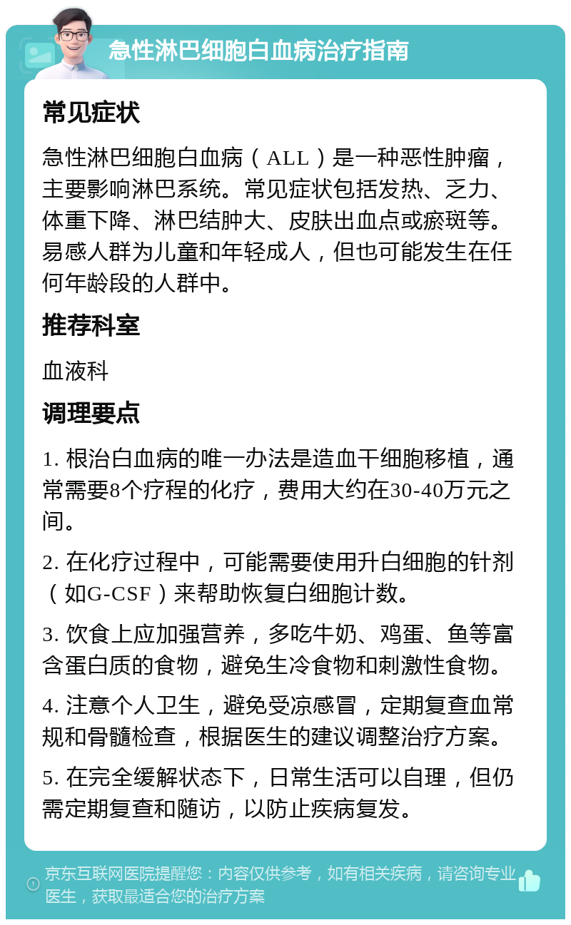 急性淋巴细胞白血病治疗指南 常见症状 急性淋巴细胞白血病（ALL）是一种恶性肿瘤，主要影响淋巴系统。常见症状包括发热、乏力、体重下降、淋巴结肿大、皮肤出血点或瘀斑等。易感人群为儿童和年轻成人，但也可能发生在任何年龄段的人群中。 推荐科室 血液科 调理要点 1. 根治白血病的唯一办法是造血干细胞移植，通常需要8个疗程的化疗，费用大约在30-40万元之间。 2. 在化疗过程中，可能需要使用升白细胞的针剂（如G-CSF）来帮助恢复白细胞计数。 3. 饮食上应加强营养，多吃牛奶、鸡蛋、鱼等富含蛋白质的食物，避免生冷食物和刺激性食物。 4. 注意个人卫生，避免受凉感冒，定期复查血常规和骨髓检查，根据医生的建议调整治疗方案。 5. 在完全缓解状态下，日常生活可以自理，但仍需定期复查和随访，以防止疾病复发。